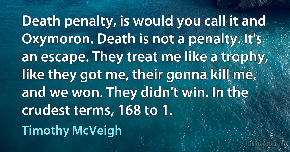 Death penalty, is would you call it and Oxymoron. Death is not a penalty. It's an escape. They treat me like a trophy, like they got me, their gonna kill me, and we won. They didn't win. In the crudest terms, 168 to 1. (Timothy McVeigh)