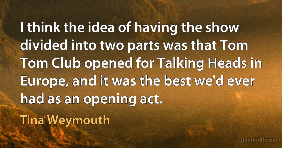 I think the idea of having the show divided into two parts was that Tom Tom Club opened for Talking Heads in Europe, and it was the best we'd ever had as an opening act. (Tina Weymouth)