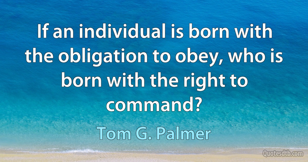 If an individual is born with the obligation to obey, who is born with the right to command? (Tom G. Palmer)