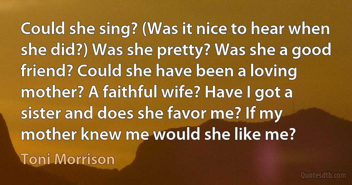 Could she sing? (Was it nice to hear when she did?) Was she pretty? Was she a good friend? Could she have been a loving mother? A faithful wife? Have I got a sister and does she favor me? If my mother knew me would she like me? (Toni Morrison)