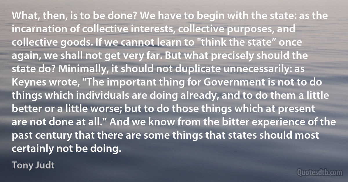 What, then, is to be done? We have to begin with the state: as the incarnation of collective interests, collective purposes, and collective goods. If we cannot learn to "think the state” once again, we shall not get very far. But what precisely should the state do? Minimally, it should not duplicate unnecessarily: as Keynes wrote, "The important thing for Government is not to do things which individuals are doing already, and to do them a little better or a little worse; but to do those things which at present are not done at all.” And we know from the bitter experience of the past century that there are some things that states should most certainly not be doing. (Tony Judt)