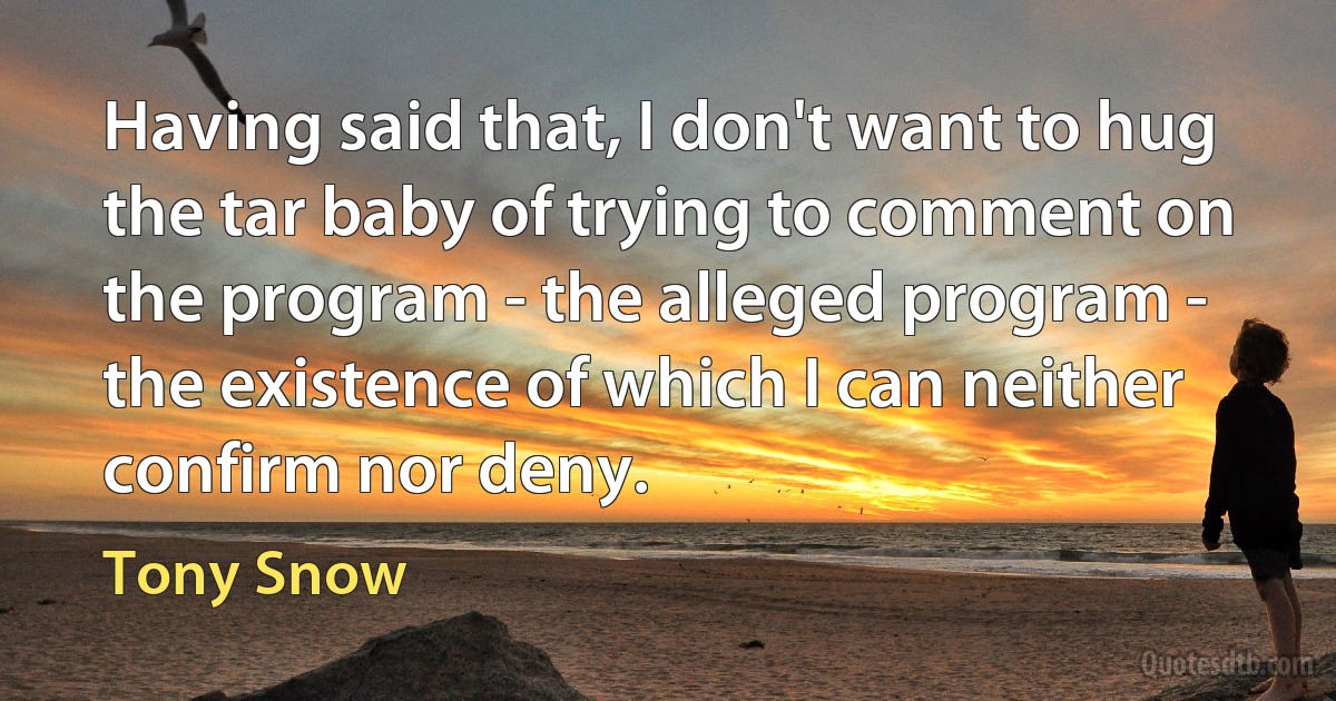 Having said that, I don't want to hug the tar baby of trying to comment on the program - the alleged program - the existence of which I can neither confirm nor deny. (Tony Snow)