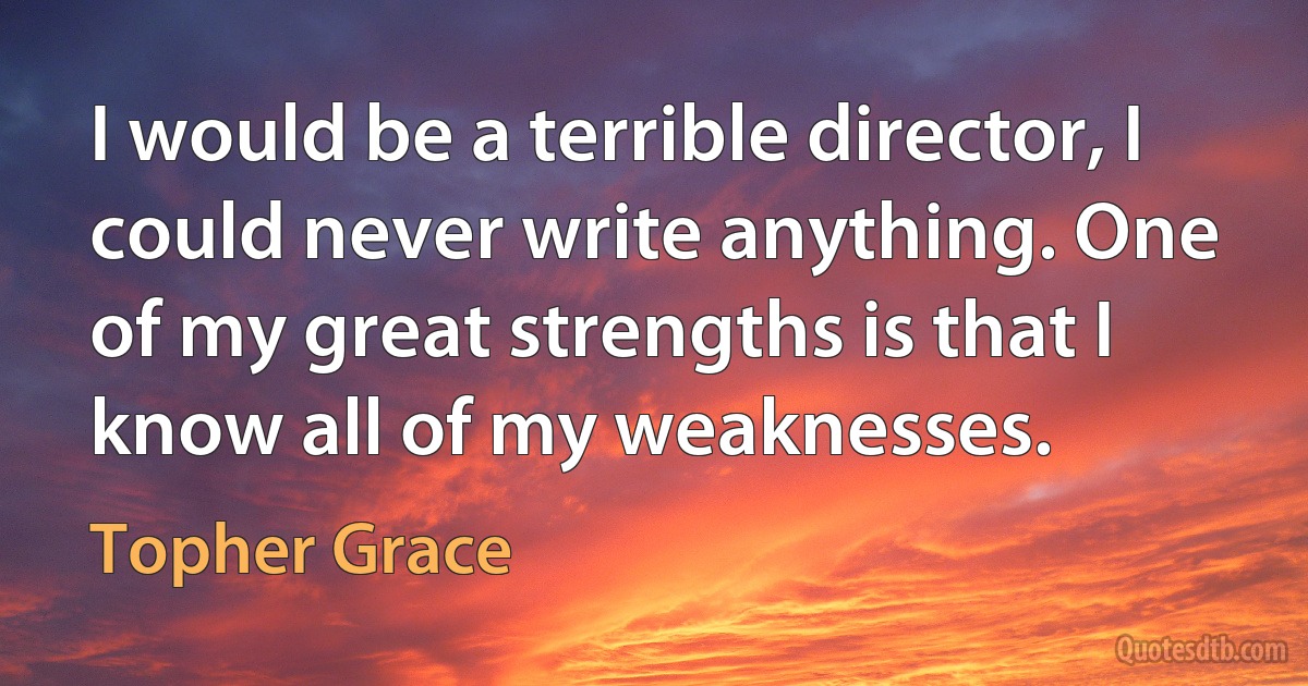 I would be a terrible director, I could never write anything. One of my great strengths is that I know all of my weaknesses. (Topher Grace)