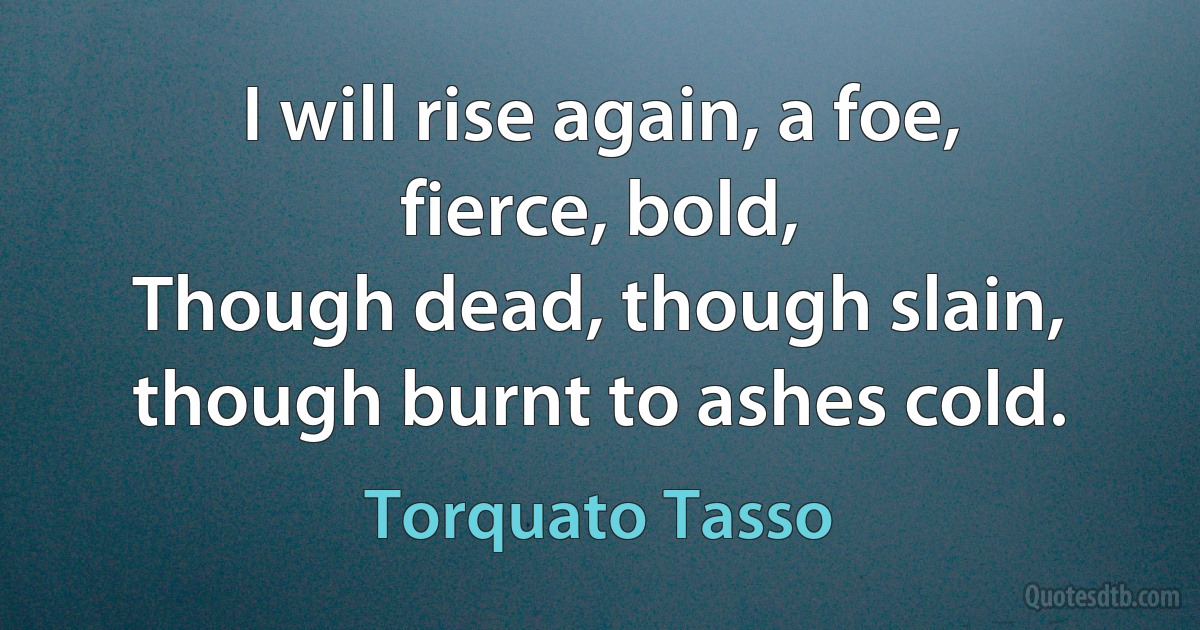 I will rise again, a foe, fierce, bold,
Though dead, though slain, though burnt to ashes cold. (Torquato Tasso)