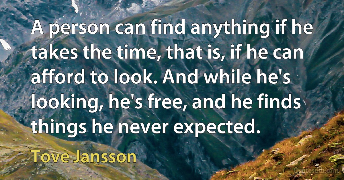 A person can find anything if he takes the time, that is, if he can afford to look. And while he's looking, he's free, and he finds things he never expected. (Tove Jansson)