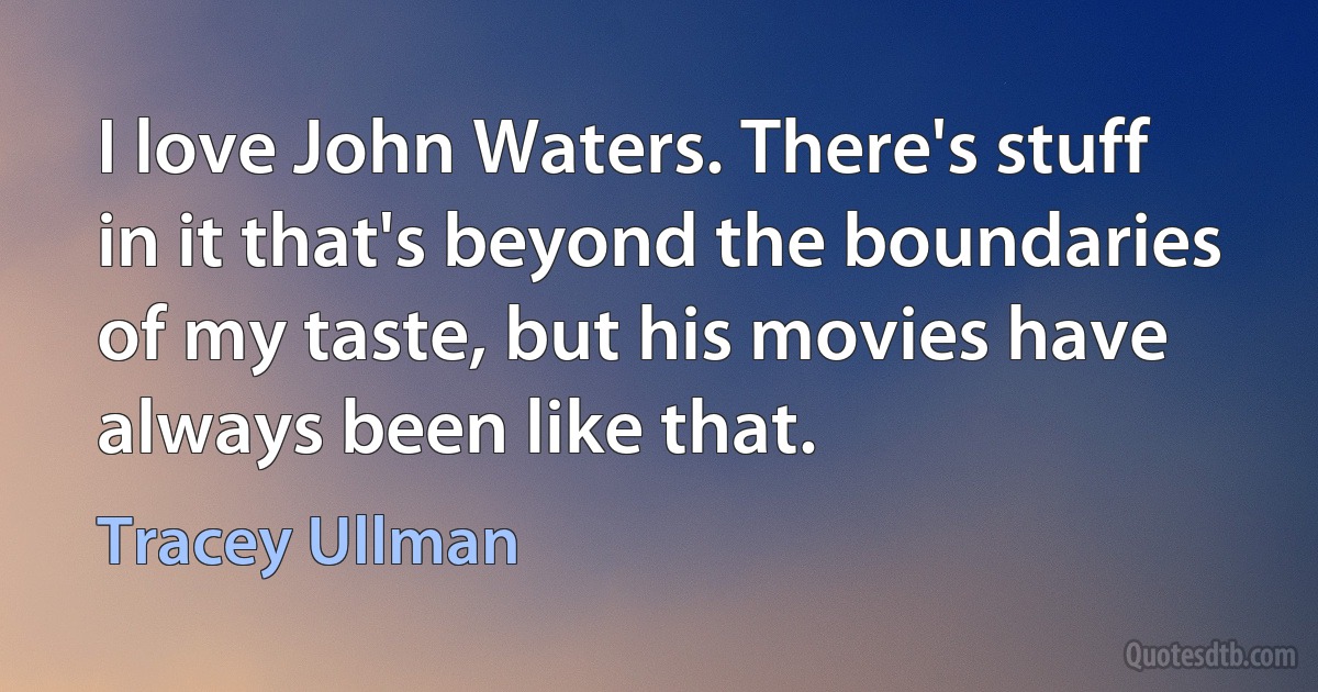 I love John Waters. There's stuff in it that's beyond the boundaries of my taste, but his movies have always been like that. (Tracey Ullman)