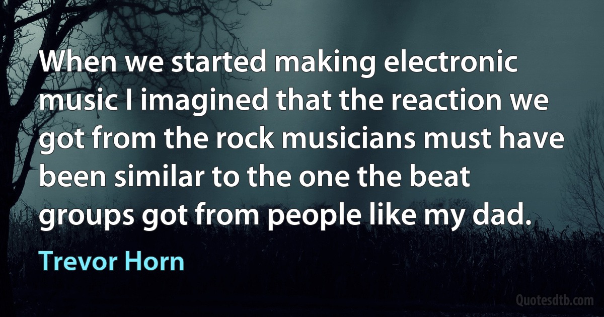 When we started making electronic music I imagined that the reaction we got from the rock musicians must have been similar to the one the beat groups got from people like my dad. (Trevor Horn)