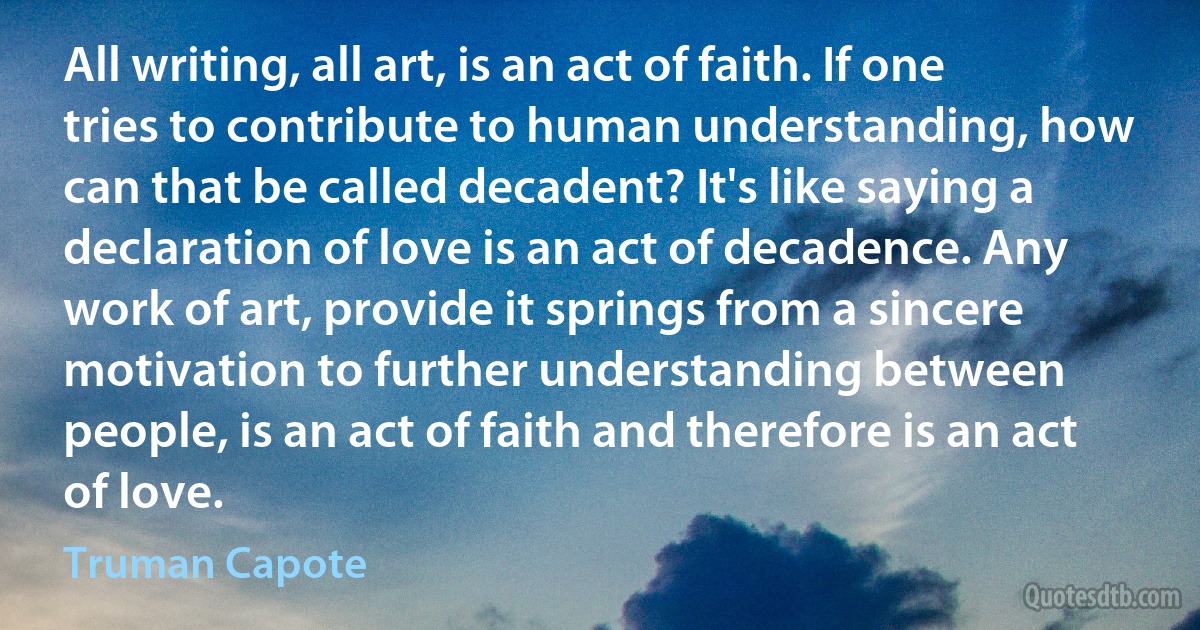 All writing, all art, is an act of faith. If one tries to contribute to human understanding, how can that be called decadent? It's like saying a declaration of love is an act of decadence. Any work of art, provide it springs from a sincere motivation to further understanding between people, is an act of faith and therefore is an act of love. (Truman Capote)