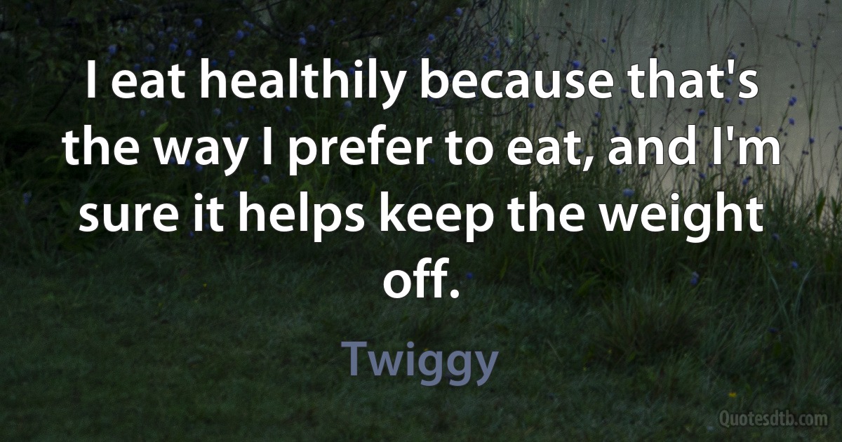 I eat healthily because that's the way I prefer to eat, and I'm sure it helps keep the weight off. (Twiggy)