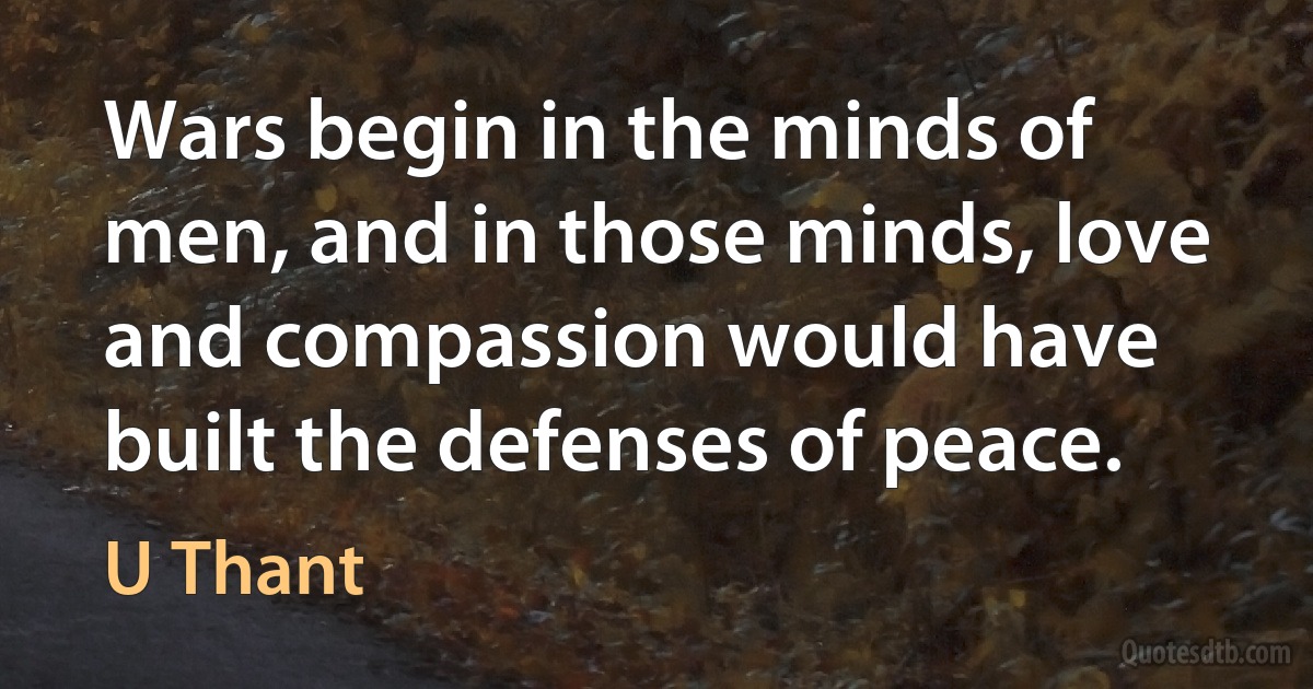 Wars begin in the minds of men, and in those minds, love and compassion would have built the defenses of peace. (U Thant)