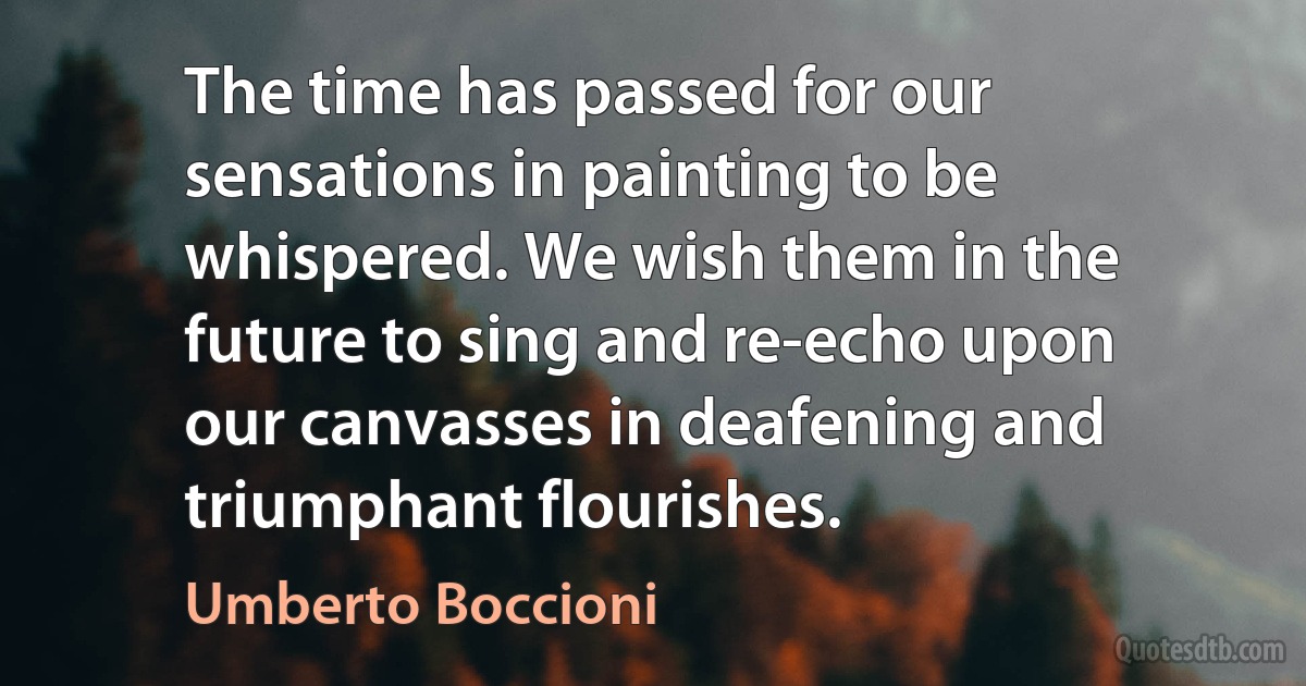 The time has passed for our sensations in painting to be whispered. We wish them in the future to sing and re-echo upon our canvasses in deafening and triumphant flourishes. (Umberto Boccioni)