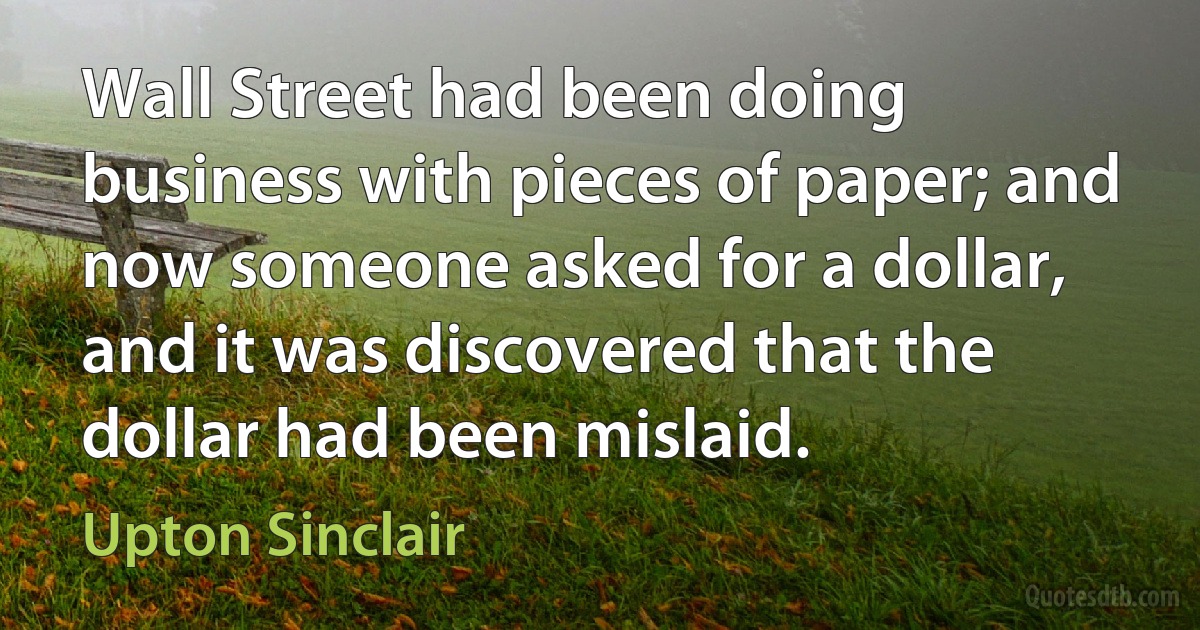 Wall Street had been doing business with pieces of paper; and now someone asked for a dollar, and it was discovered that the dollar had been mislaid. (Upton Sinclair)