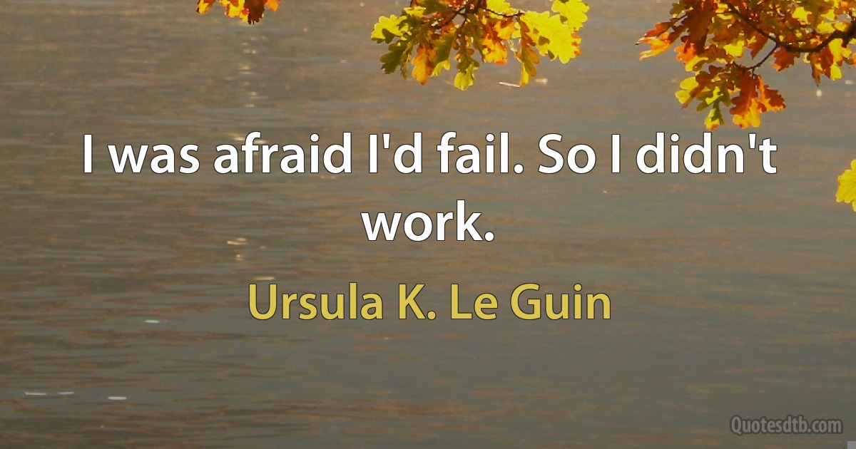 I was afraid I'd fail. So I didn't work. (Ursula K. Le Guin)