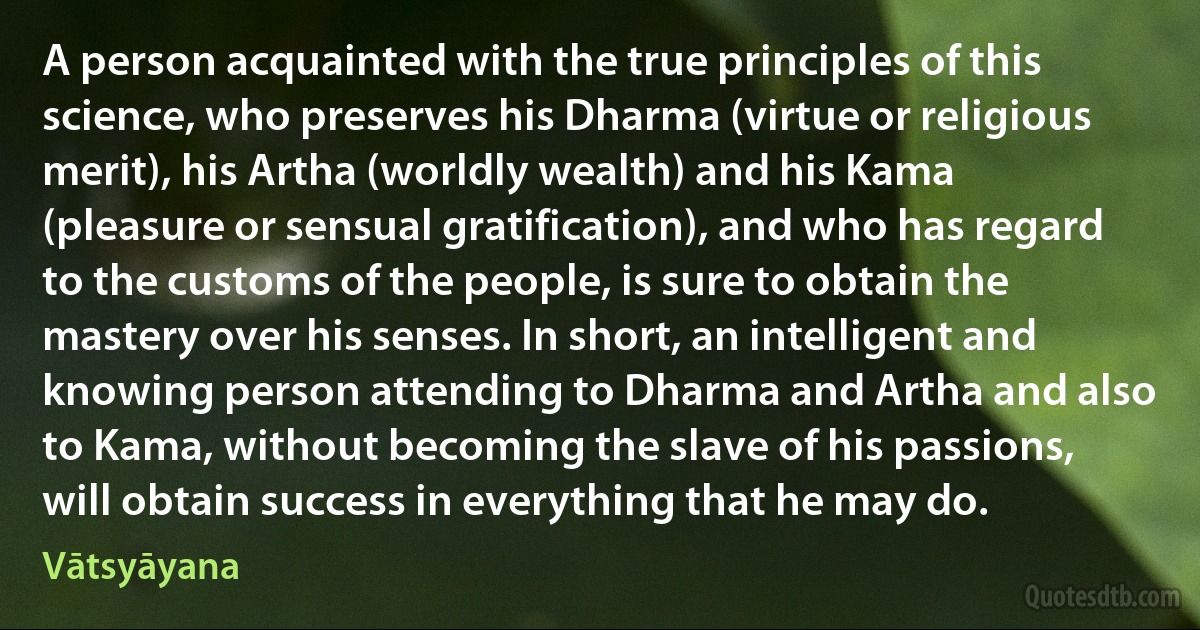 A person acquainted with the true principles of this science, who preserves his Dharma (virtue or religious merit), his Artha (worldly wealth) and his Kama (pleasure or sensual gratification), and who has regard to the customs of the people, is sure to obtain the mastery over his senses. In short, an intelligent and knowing person attending to Dharma and Artha and also to Kama, without becoming the slave of his passions, will obtain success in everything that he may do. (Vātsyāyana)