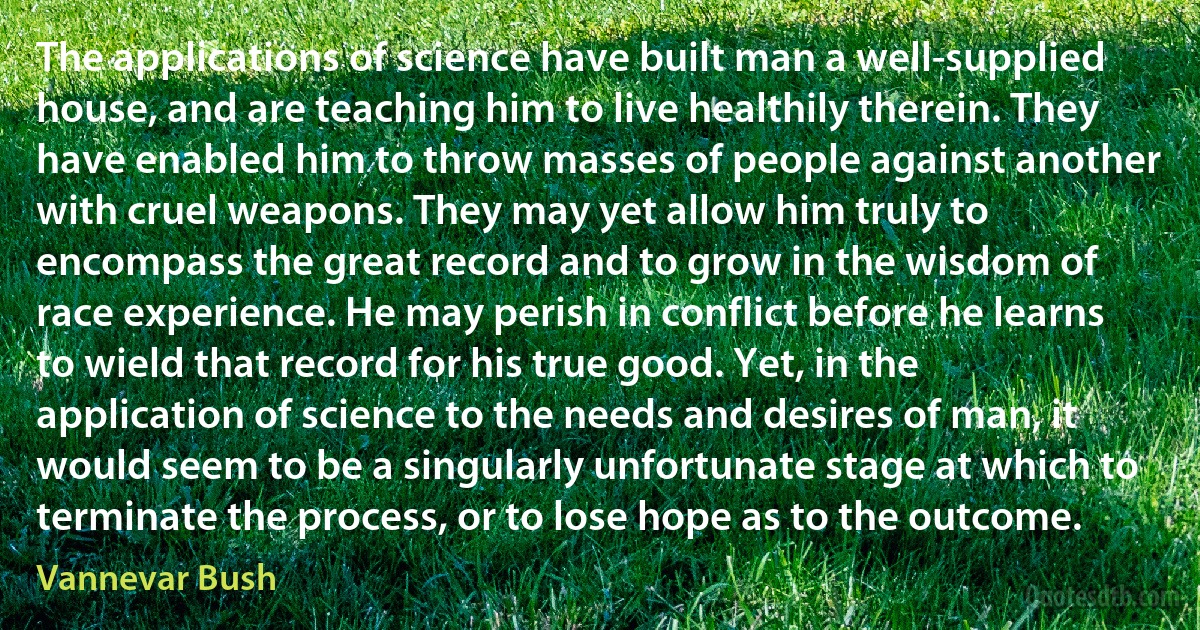 The applications of science have built man a well-supplied house, and are teaching him to live healthily therein. They have enabled him to throw masses of people against another with cruel weapons. They may yet allow him truly to encompass the great record and to grow in the wisdom of race experience. He may perish in conflict before he learns to wield that record for his true good. Yet, in the application of science to the needs and desires of man, it would seem to be a singularly unfortunate stage at which to terminate the process, or to lose hope as to the outcome. (Vannevar Bush)