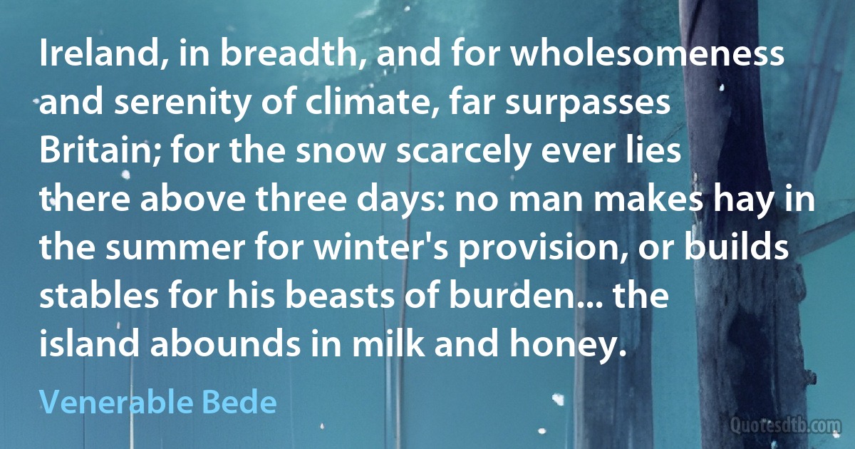 Ireland, in breadth, and for wholesomeness and serenity of climate, far surpasses Britain; for the snow scarcely ever lies there above three days: no man makes hay in the summer for winter's provision, or builds stables for his beasts of burden... the island abounds in milk and honey. (Venerable Bede)