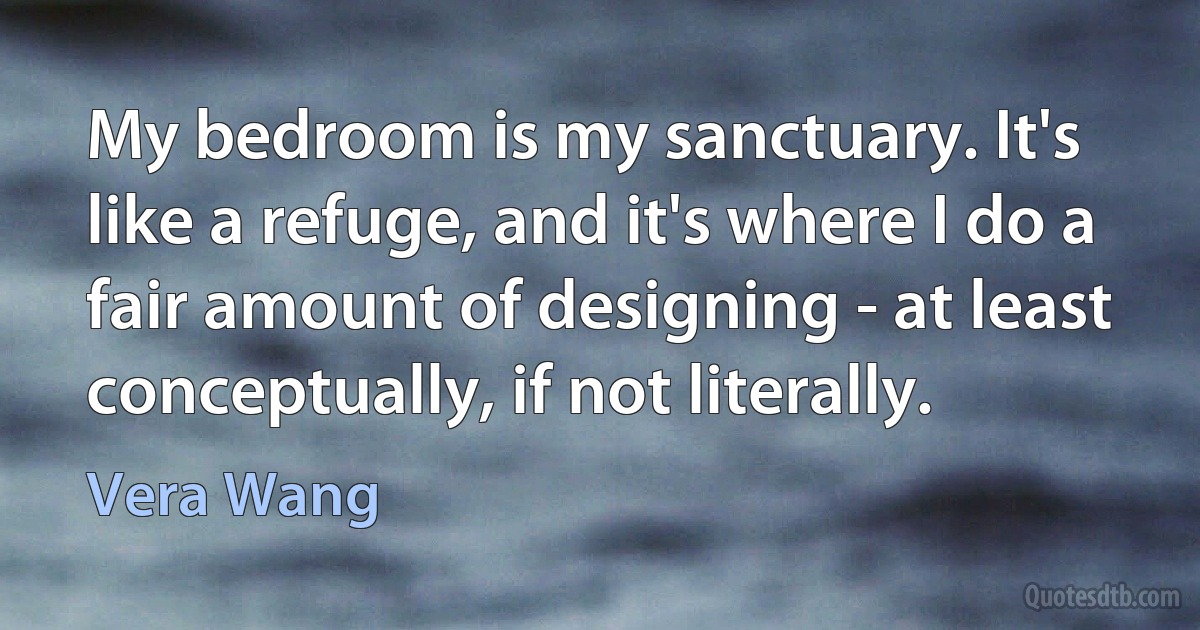 My bedroom is my sanctuary. It's like a refuge, and it's where I do a fair amount of designing - at least conceptually, if not literally. (Vera Wang)