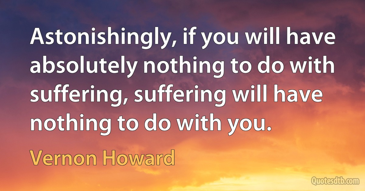 Astonishingly, if you will have absolutely nothing to do with suffering, suffering will have nothing to do with you. (Vernon Howard)