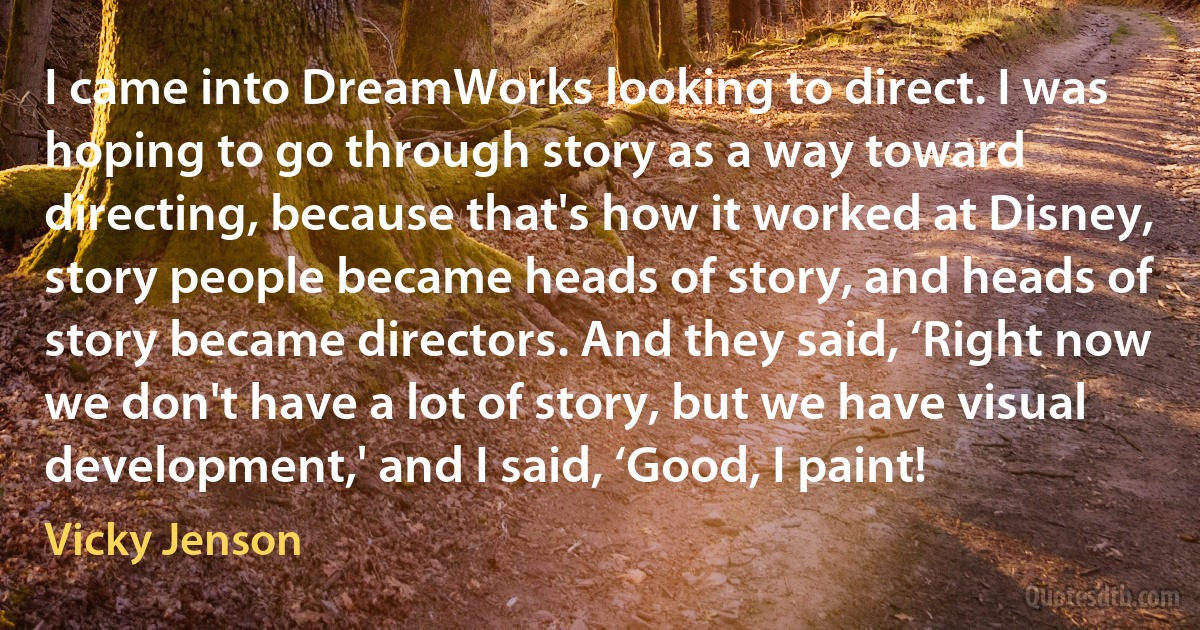 I came into DreamWorks looking to direct. I was hoping to go through story as a way toward directing, because that's how it worked at Disney, story people became heads of story, and heads of story became directors. And they said, ‘Right now we don't have a lot of story, but we have visual development,' and I said, ‘Good, I paint! (Vicky Jenson)