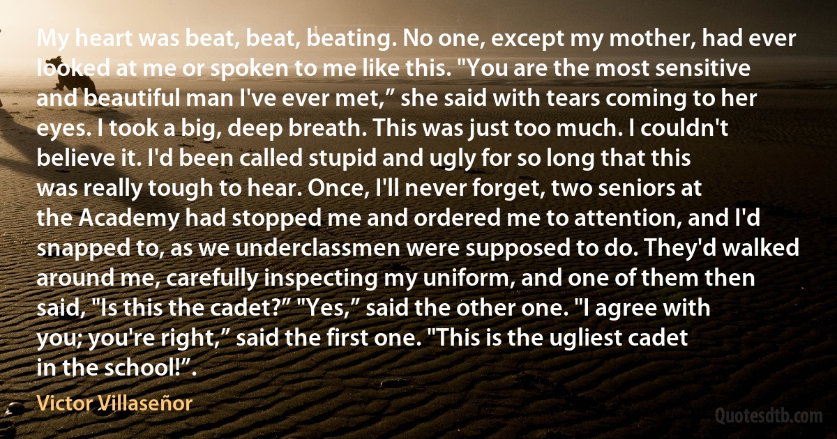 My heart was beat, beat, beating. No one, except my mother, had ever looked at me or spoken to me like this. "You are the most sensitive and beautiful man I've ever met,” she said with tears coming to her eyes. I took a big, deep breath. This was just too much. I couldn't believe it. I'd been called stupid and ugly for so long that this was really tough to hear. Once, I'll never forget, two seniors at the Academy had stopped me and ordered me to attention, and I'd snapped to, as we underclassmen were supposed to do. They'd walked around me, carefully inspecting my uniform, and one of them then said, "Is this the cadet?” "Yes,” said the other one. "I agree with you; you're right,” said the first one. "This is the ugliest cadet in the school!”. (Victor Villaseñor)