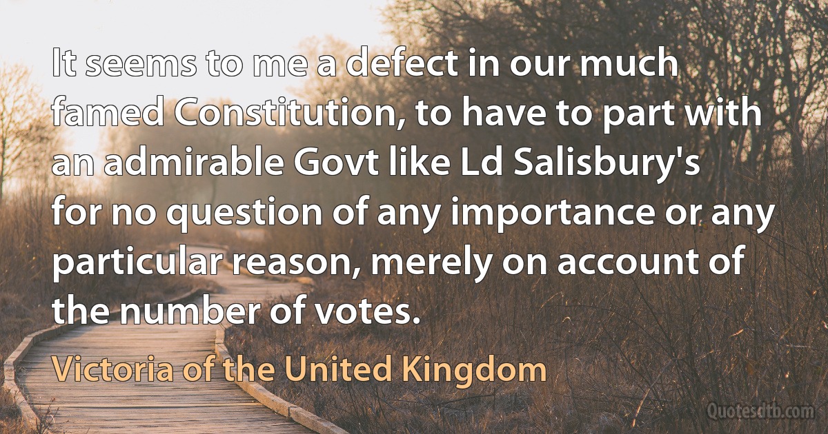 It seems to me a defect in our much famed Constitution, to have to part with an admirable Govt like Ld Salisbury's for no question of any importance or any particular reason, merely on account of the number of votes. (Victoria of the United Kingdom)