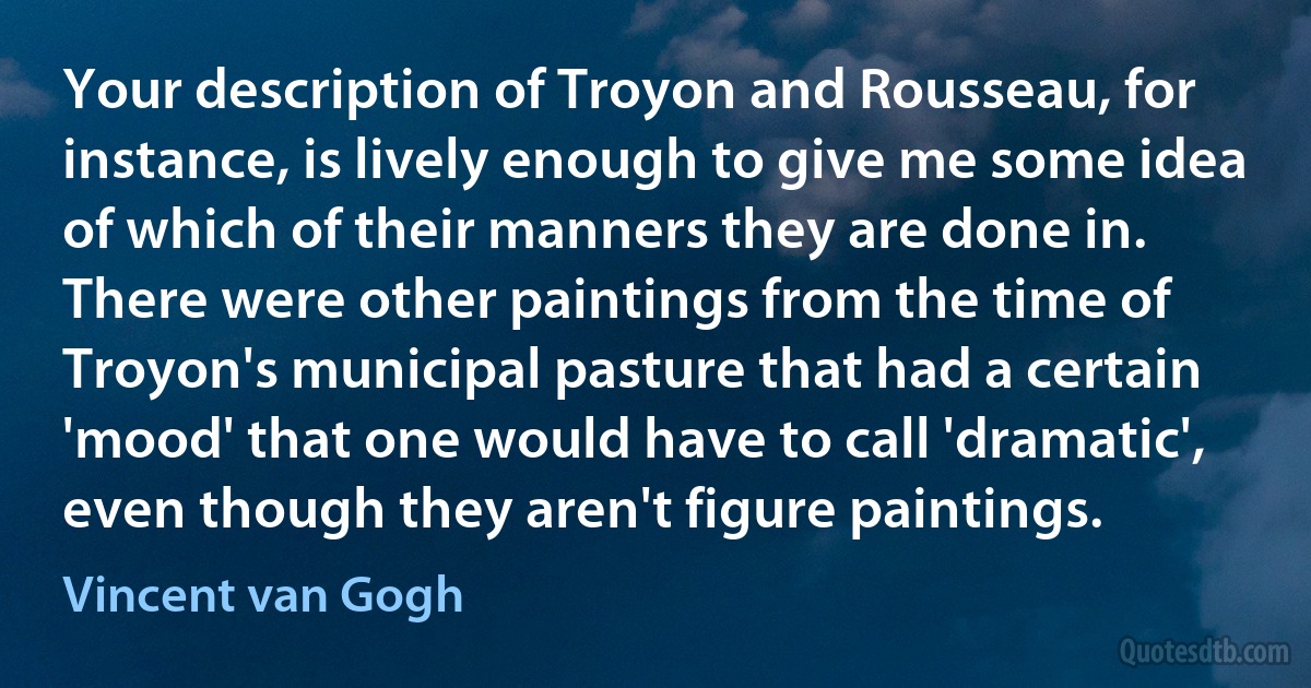 Your description of Troyon and Rousseau, for instance, is lively enough to give me some idea of which of their manners they are done in. There were other paintings from the time of Troyon's municipal pasture that had a certain 'mood' that one would have to call 'dramatic', even though they aren't figure paintings. (Vincent van Gogh)