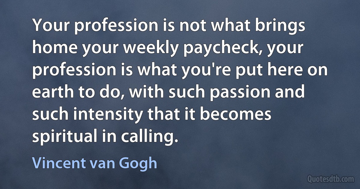 Your profession is not what brings home your weekly paycheck, your profession is what you're put here on earth to do, with such passion and such intensity that it becomes spiritual in calling. (Vincent van Gogh)