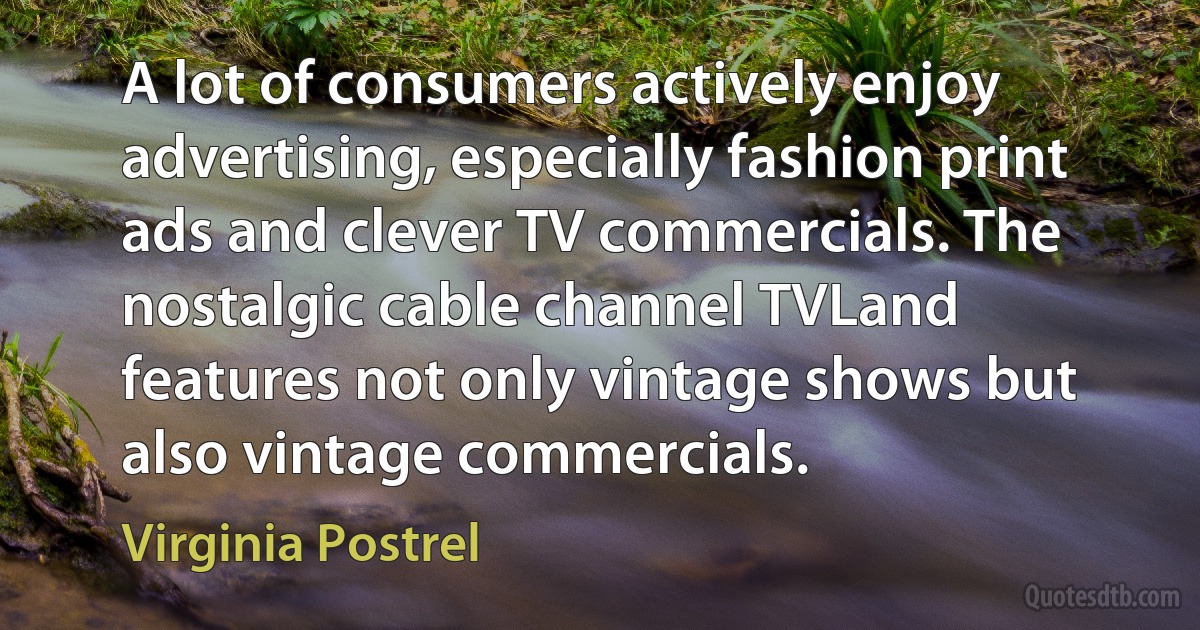 A lot of consumers actively enjoy advertising, especially fashion print ads and clever TV commercials. The nostalgic cable channel TVLand features not only vintage shows but also vintage commercials. (Virginia Postrel)