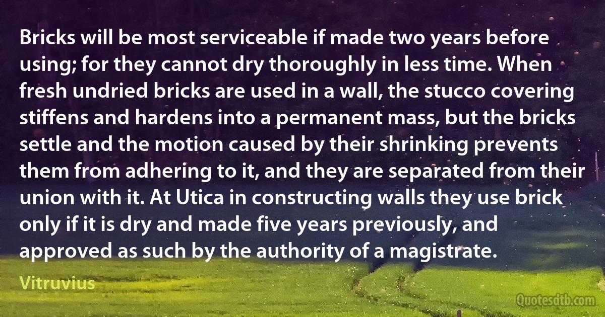 Bricks will be most serviceable if made two years before using; for they cannot dry thoroughly in less time. When fresh undried bricks are used in a wall, the stucco covering stiffens and hardens into a permanent mass, but the bricks settle and the motion caused by their shrinking prevents them from adhering to it, and they are separated from their union with it. At Utica in constructing walls they use brick only if it is dry and made five years previously, and approved as such by the authority of a magistrate. (Vitruvius)