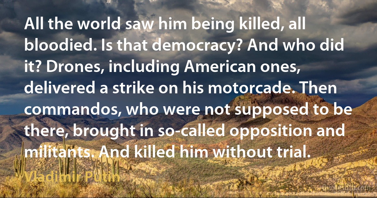 All the world saw him being killed, all bloodied. Is that democracy? And who did it? Drones, including American ones, delivered a strike on his motorcade. Then commandos, who were not supposed to be there, brought in so-called opposition and militants. And killed him without trial. (Vladimir Putin)