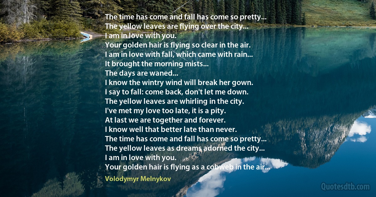 The time has come and fall has come so pretty...
The yellow leaves are flying over the city...
I am in love with you.
Your golden hair is flying so clear in the air.
I am in love with fall, which came with rain...
It brought the morning mists...
The days are waned...
I know the wintry wind will break her gown.
I say to fall: come back, don't let me down.
The yellow leaves are whirling in the city.
I've met my love too late, it is a pity.
At last we are together and forever.
I know well that better late than never.
The time has come and fall has come so pretty...
The yellow leaves as dreams adorned the city...
I am in love with you.
Your golden hair is flying as a cobweb in the air... (Volodymyr Melnykov)