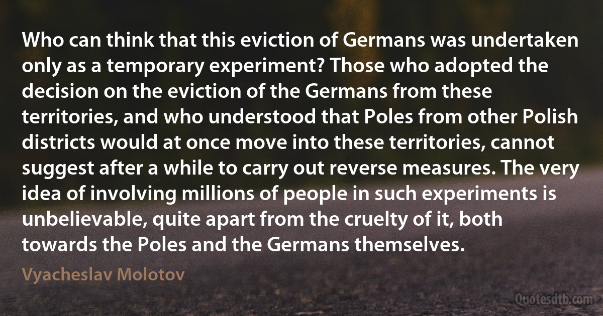 Who can think that this eviction of Germans was undertaken only as a temporary experiment? Those who adopted the decision on the eviction of the Germans from these territories, and who understood that Poles from other Polish districts would at once move into these territories, cannot suggest after a while to carry out reverse measures. The very idea of involving millions of people in such experiments is unbelievable, quite apart from the cruelty of it, both towards the Poles and the Germans themselves. (Vyacheslav Molotov)