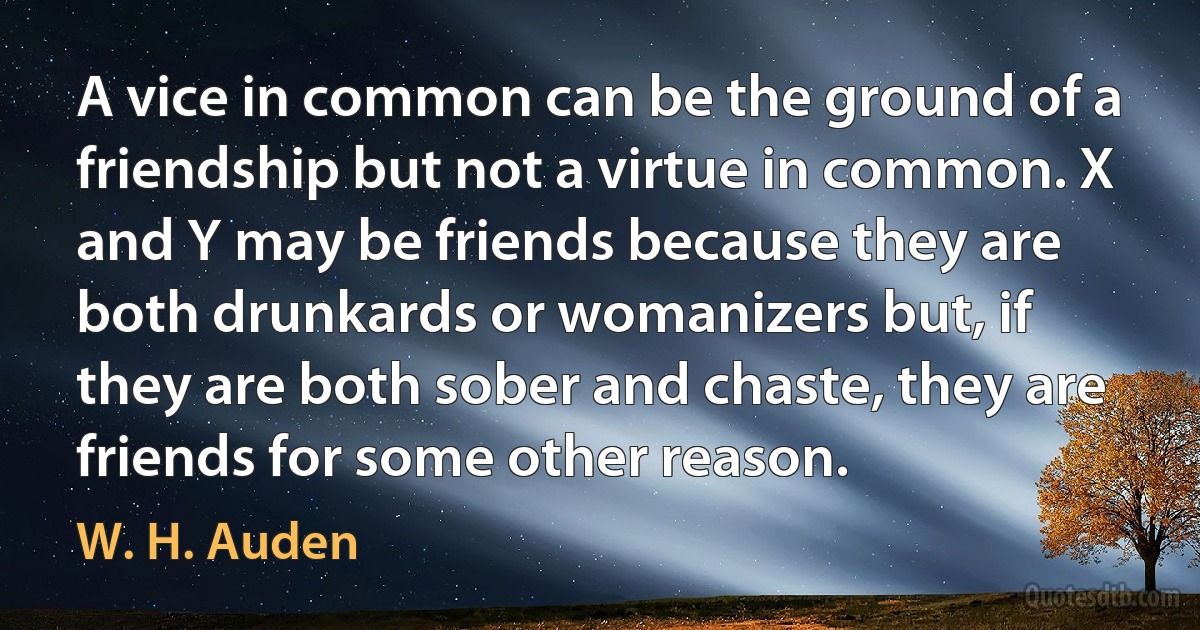 A vice in common can be the ground of a friendship but not a virtue in common. X and Y may be friends because they are both drunkards or womanizers but, if they are both sober and chaste, they are friends for some other reason. (W. H. Auden)