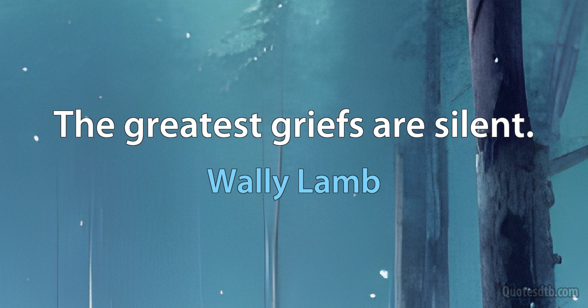 The greatest griefs are silent. (Wally Lamb)