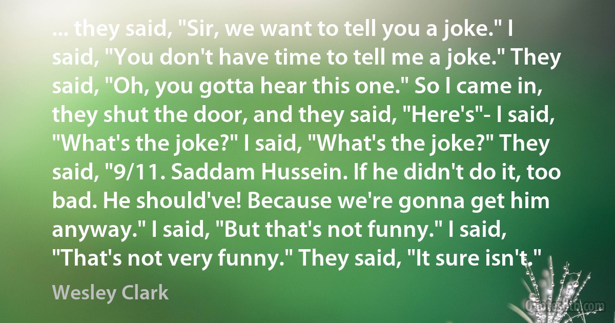 ... they said, "Sir, we want to tell you a joke." I said, "You don't have time to tell me a joke." They said, "Oh, you gotta hear this one." So I came in, they shut the door, and they said, "Here's"- I said, "What's the joke?" I said, "What's the joke?" They said, "9/11. Saddam Hussein. If he didn't do it, too bad. He should've! Because we're gonna get him anyway." I said, "But that's not funny." I said, "That's not very funny." They said, "It sure isn't." (Wesley Clark)