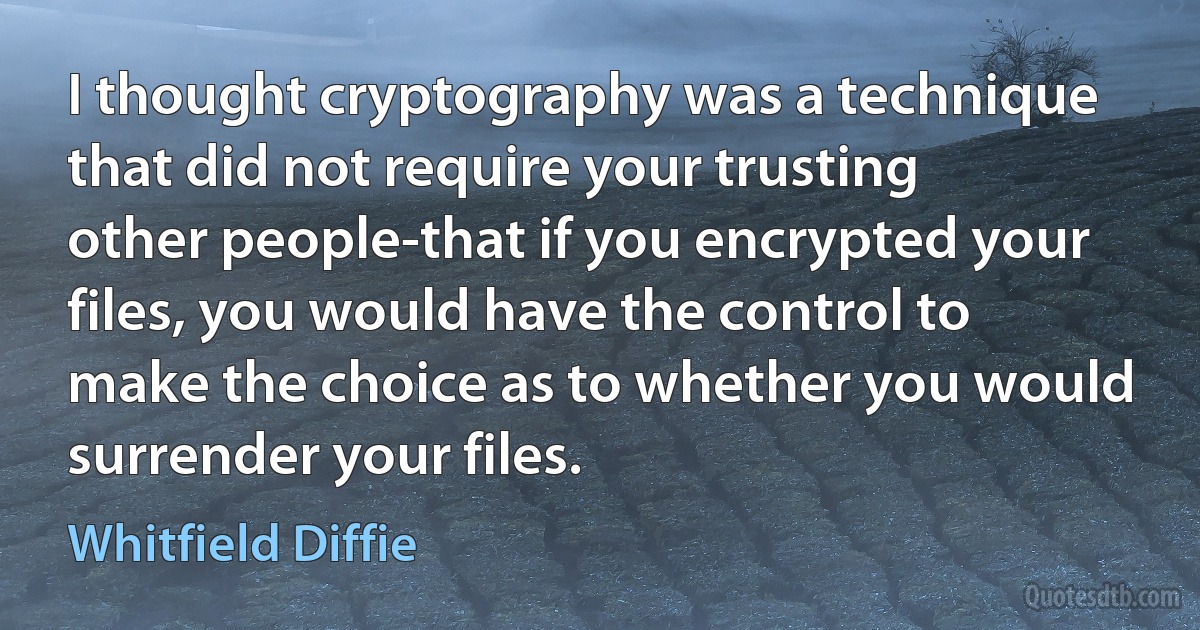 I thought cryptography was a technique that did not require your trusting other people-that if you encrypted your files, you would have the control to make the choice as to whether you would surrender your files. (Whitfield Diffie)