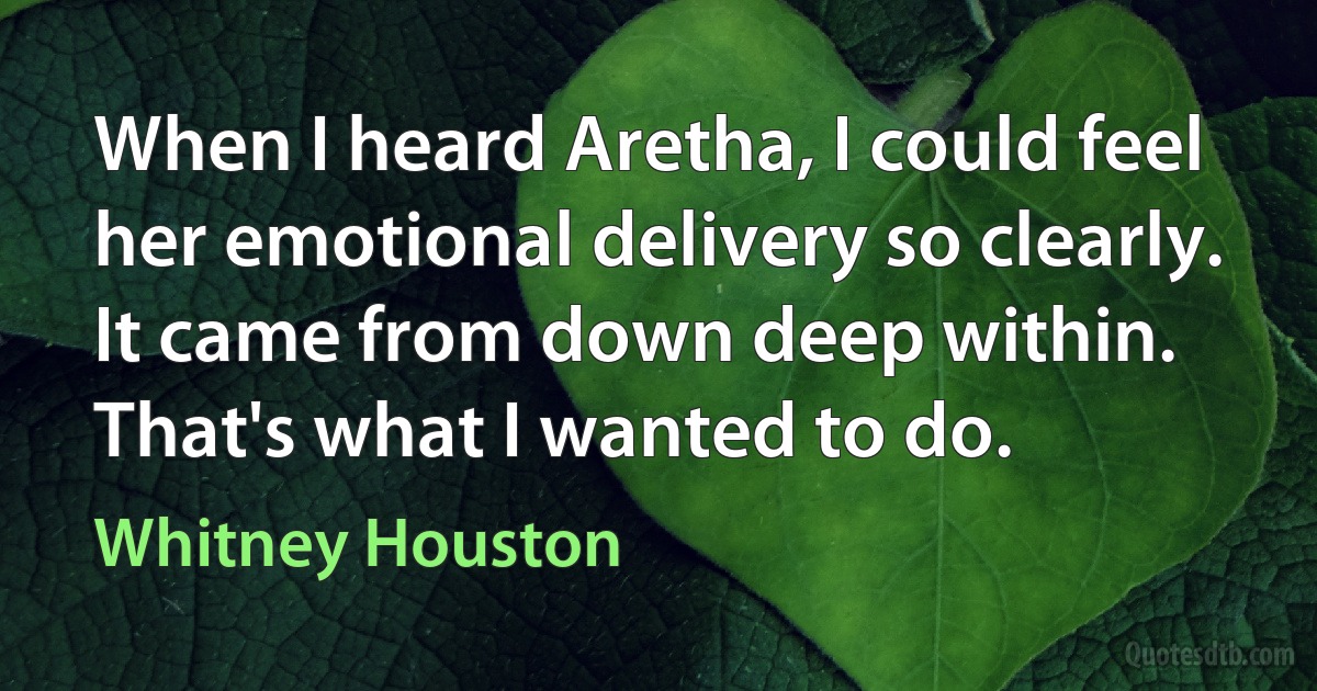 When I heard Aretha, I could feel her emotional delivery so clearly. It came from down deep within. That's what I wanted to do. (Whitney Houston)