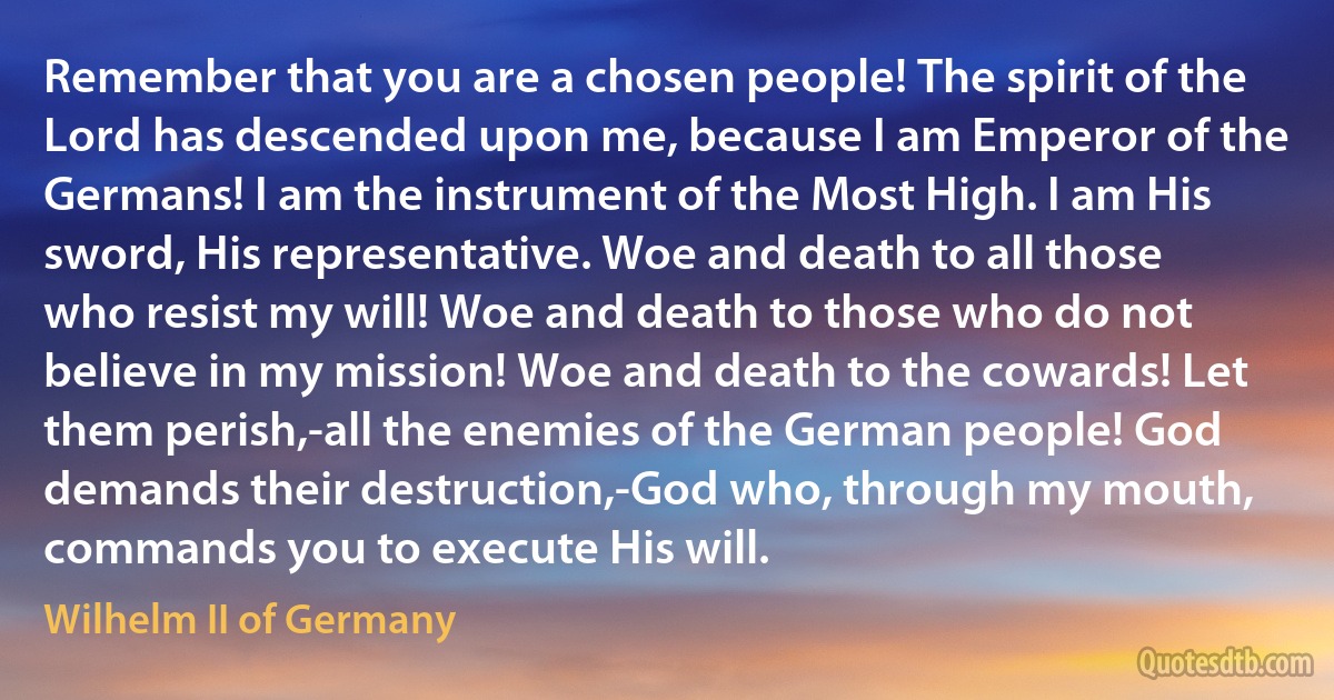 Remember that you are a chosen people! The spirit of the Lord has descended upon me, because I am Emperor of the Germans! I am the instrument of the Most High. I am His sword, His representative. Woe and death to all those who resist my will! Woe and death to those who do not believe in my mission! Woe and death to the cowards! Let them perish,-all the enemies of the German people! God demands their destruction,-God who, through my mouth, commands you to execute His will. (Wilhelm II of Germany)