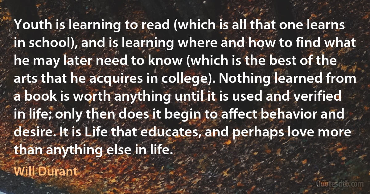 Youth is learning to read (which is all that one learns in school), and is learning where and how to find what he may later need to know (which is the best of the arts that he acquires in college). Nothing learned from a book is worth anything until it is used and verified in life; only then does it begin to affect behavior and desire. It is Life that educates, and perhaps love more than anything else in life. (Will Durant)