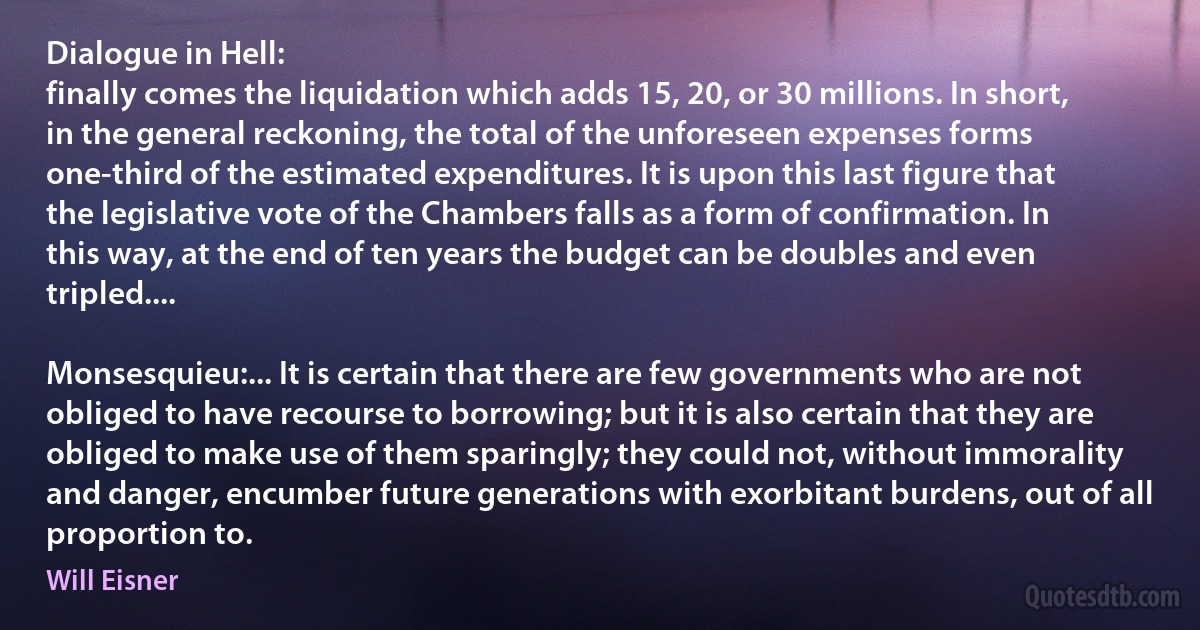 Dialogue in Hell:
finally comes the liquidation which adds 15, 20, or 30 millions. In short, in the general reckoning, the total of the unforeseen expenses forms one-third of the estimated expenditures. It is upon this last figure that the legislative vote of the Chambers falls as a form of confirmation. In this way, at the end of ten years the budget can be doubles and even tripled....

Monsesquieu:... It is certain that there are few governments who are not obliged to have recourse to borrowing; but it is also certain that they are obliged to make use of them sparingly; they could not, without immorality and danger, encumber future generations with exorbitant burdens, out of all proportion to. (Will Eisner)