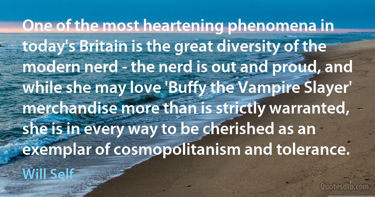 One of the most heartening phenomena in today's Britain is the great diversity of the modern nerd - the nerd is out and proud, and while she may love 'Buffy the Vampire Slayer' merchandise more than is strictly warranted, she is in every way to be cherished as an exemplar of cosmopolitanism and tolerance. (Will Self)