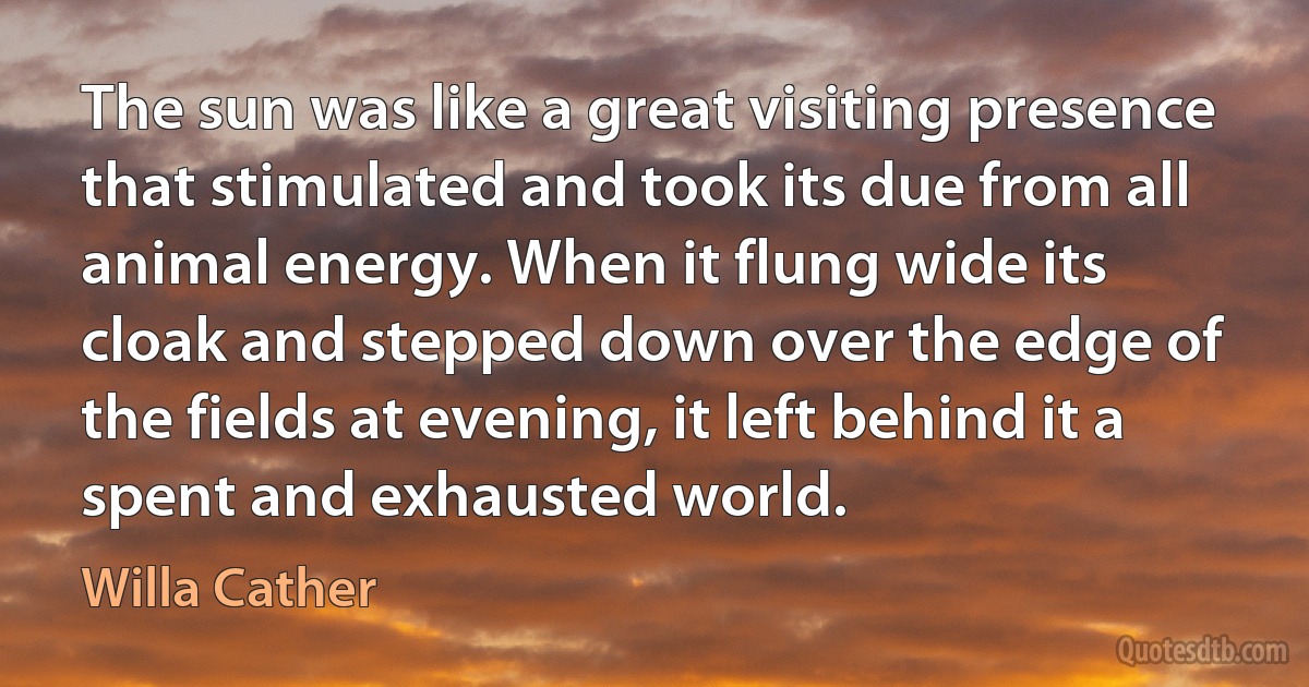 The sun was like a great visiting presence that stimulated and took its due from all animal energy. When it flung wide its cloak and stepped down over the edge of the fields at evening, it left behind it a spent and exhausted world. (Willa Cather)