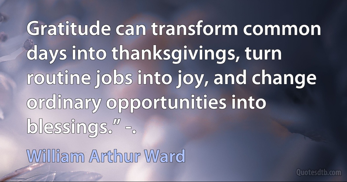 Gratitude can transform common days into thanksgivings, turn routine jobs into joy, and change ordinary opportunities into blessings.” -. (William Arthur Ward)