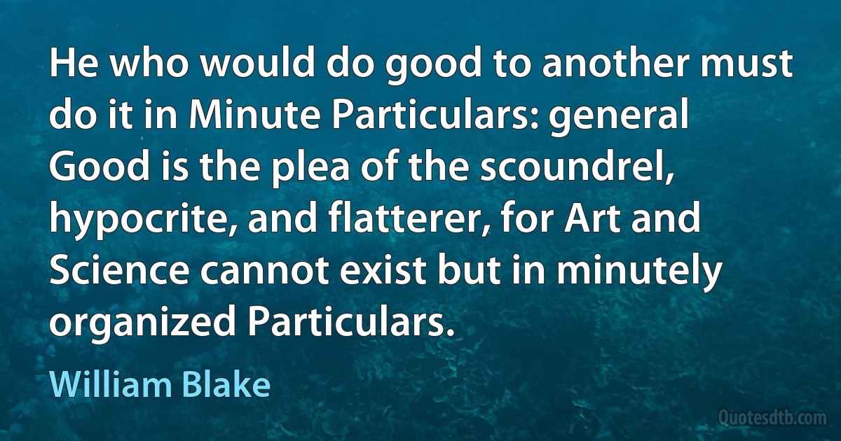 He who would do good to another must do it in Minute Particulars: general Good is the plea of the scoundrel, hypocrite, and flatterer, for Art and Science cannot exist but in minutely organized Particulars. (William Blake)