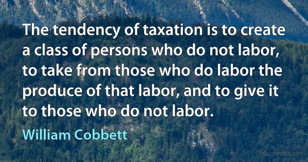 The tendency of taxation is to create a class of persons who do not labor, to take from those who do labor the produce of that labor, and to give it to those who do not labor. (William Cobbett)