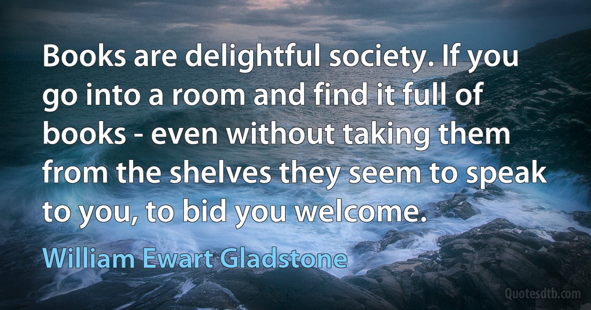 Books are delightful society. If you go into a room and find it full of books - even without taking them from the shelves they seem to speak to you, to bid you welcome. (William Ewart Gladstone)