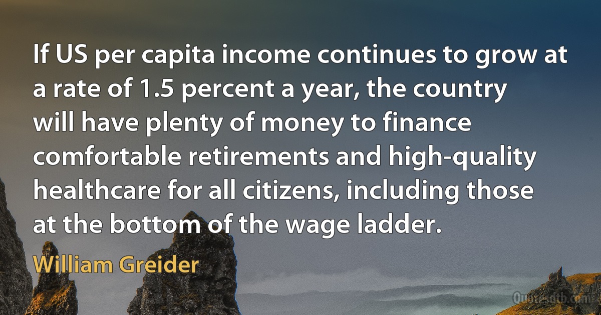 If US per capita income continues to grow at a rate of 1.5 percent a year, the country will have plenty of money to finance comfortable retirements and high-quality healthcare for all citizens, including those at the bottom of the wage ladder. (William Greider)