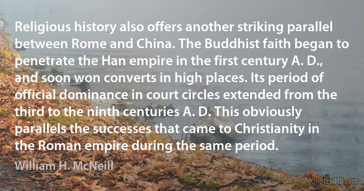 Religious history also offers another striking parallel between Rome and China. The Buddhist faith began to penetrate the Han empire in the first century A. D., and soon won converts in high places. Its period of official dominance in court circles extended from the third to the ninth centuries A. D. This obviously parallels the successes that came to Christianity in the Roman empire during the same period. (William H. McNeill)