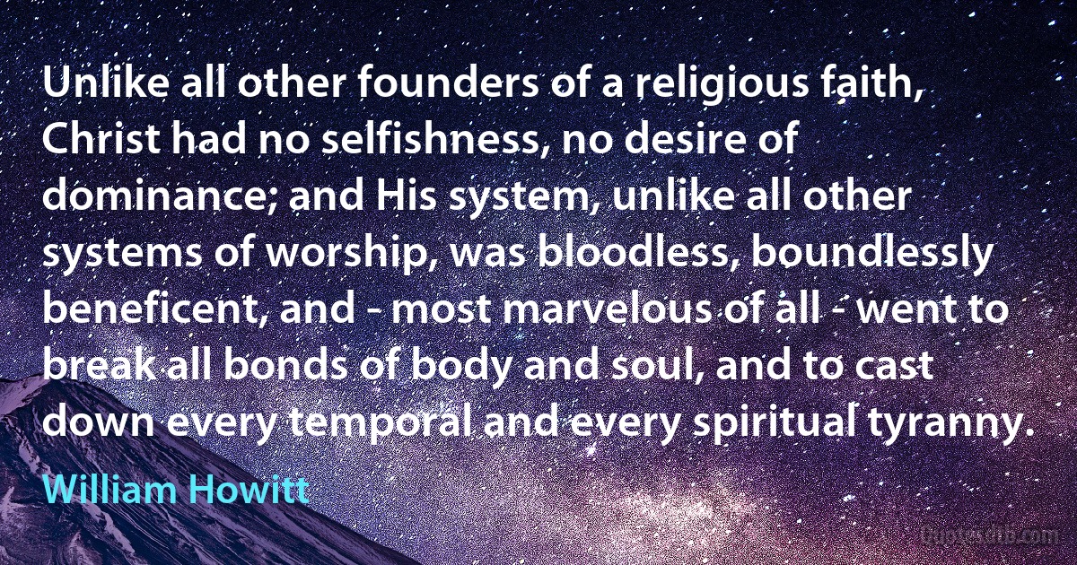 Unlike all other founders of a religious faith, Christ had no selfishness, no desire of dominance; and His system, unlike all other systems of worship, was bloodless, boundlessly beneficent, and - most marvelous of all - went to break all bonds of body and soul, and to cast down every temporal and every spiritual tyranny. (William Howitt)