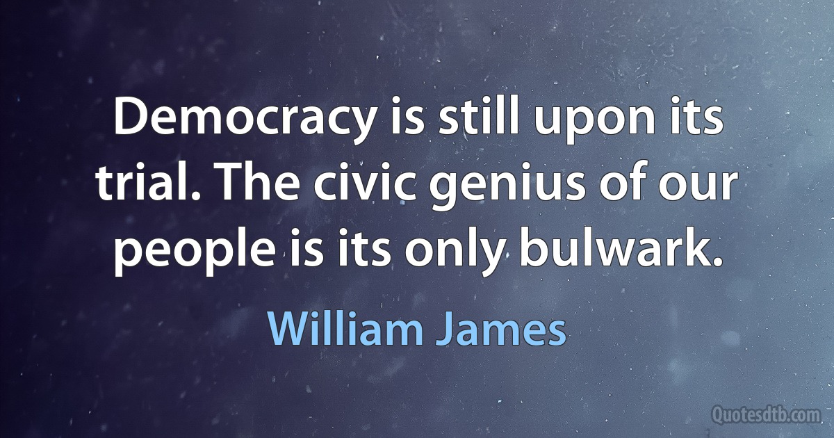 Democracy is still upon its trial. The civic genius of our people is its only bulwark. (William James)